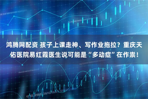 鸿腾网配资 孩子上课走神、写作业拖拉？重庆天佑医院易红霞医生说可能是“多动症”在作祟！