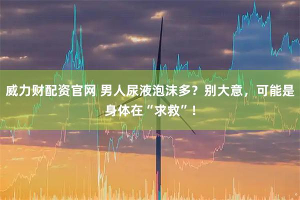 威力财配资官网 男人尿液泡沫多？别大意，可能是身体在“求救”！