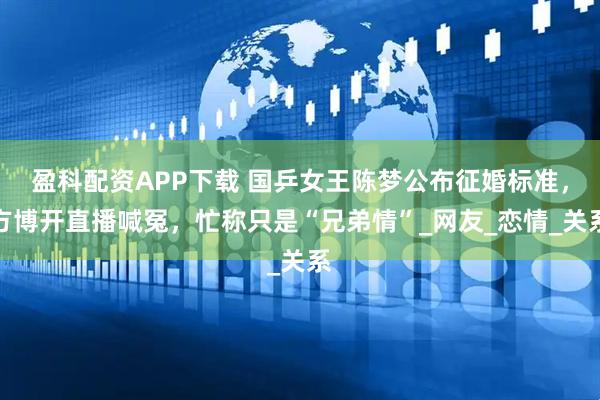 盈科配资APP下载 国乒女王陈梦公布征婚标准，方博开直播喊冤，忙称只是“兄弟情”_网友_恋情_关系