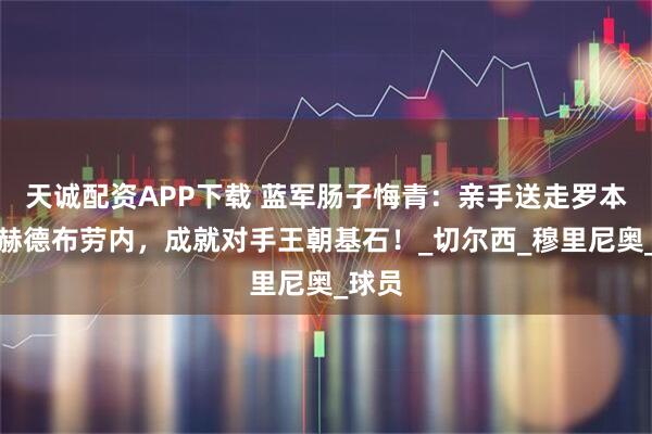 天诚配资APP下载 蓝军肠子悔青：亲手送走罗本萨拉赫德布劳内，成就对手王朝基石！_切尔西_穆里尼奥_球员