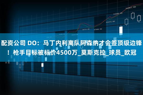 配资公司 DO：马丁内利离队阿森纳才会签顶级边锋！枪手目标被标价4500万_莫斯克拉_球员_欧冠