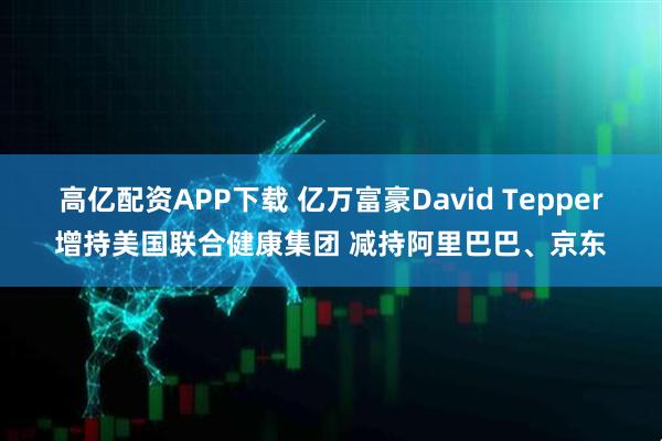 高亿配资APP下载 亿万富豪David Tepper增持美国联合健康集团 减持阿里巴巴、京东