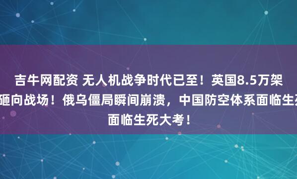吉牛网配资 无人机战争时代已至！英国8.5万架无人机砸向战场！俄乌僵局瞬间崩溃，中国防空体系面临生死大考！