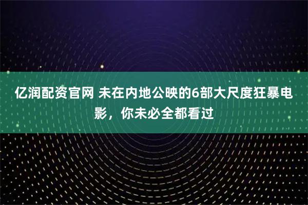亿润配资官网 未在内地公映的6部大尺度狂暴电影，你未必全都看过