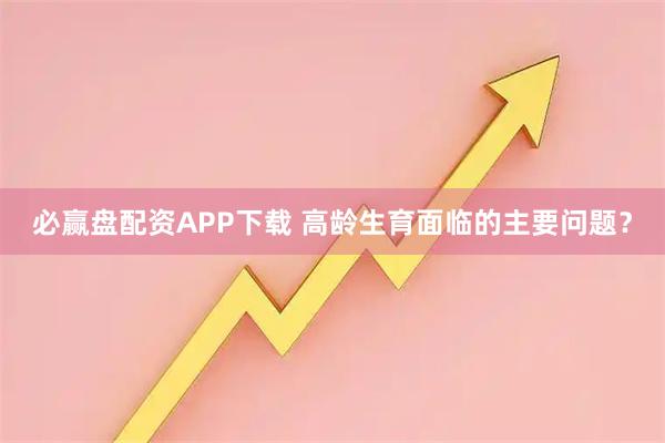 必赢盘配资APP下载 高龄生育面临的主要问题？