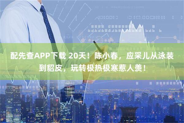 配先查APP下载 20天！陈小春，应采儿从泳装到貂皮，玩转极热极寒惹人羡！