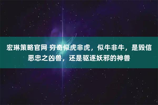 宏琳策略官网 穷奇似虎非虎，似牛非牛，是毁信恶忠之凶兽，还是驱逐妖邪的神兽