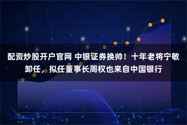 配资炒股开户官网 中银证券换帅！十年老将宁敏卸任，拟任董事长周权也来自中国银行