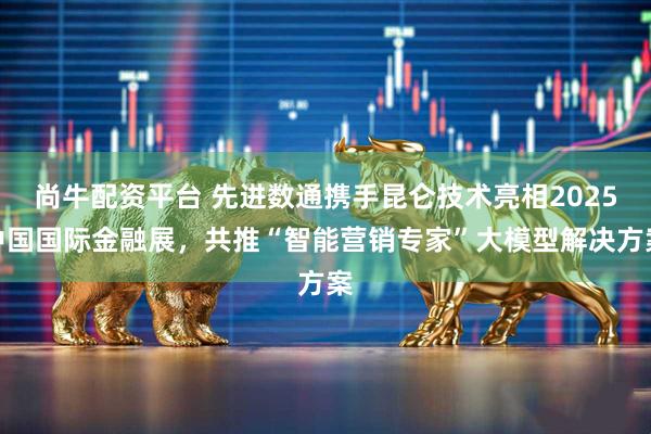 尚牛配资平台 先进数通携手昆仑技术亮相2025中国国际金融展，共推“智能营销专家”大模型解决方案