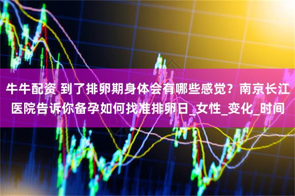 牛牛配资 到了排卵期身体会有哪些感觉？南京长江医院告诉你备孕如何找准排卵日_女性_变化_时间