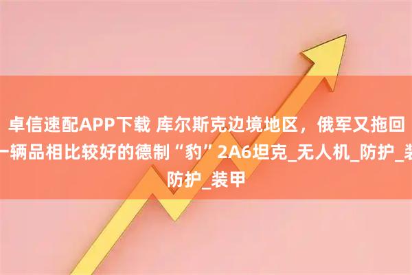 卓信速配APP下载 库尔斯克边境地区，俄军又拖回了一辆品相比较好的德制“豹”2A6坦克_无人机_防护_装甲