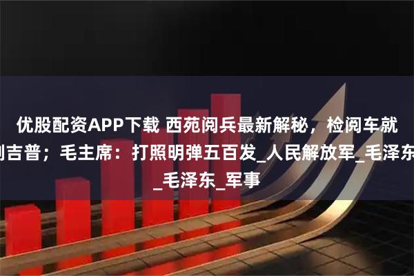 优股配资APP下载 西苑阅兵最新解秘，检阅车就用美制吉普；毛主席：打照明弹五百发_人民解放军_毛泽东_军事