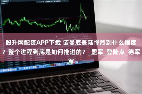 股升网配资APP下载 诺曼底登陆惨烈到什么程度？整个进程到底是如何推进的？_盟军_登陆点_德军