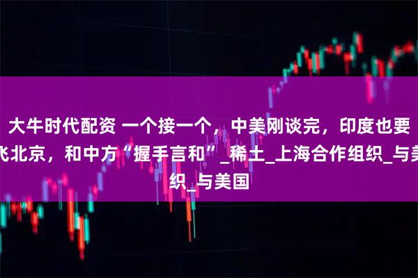 大牛时代配资 一个接一个，中美刚谈完，印度也要直飞北京，和中方“握手言和”_稀土_上海合作组织_与美国