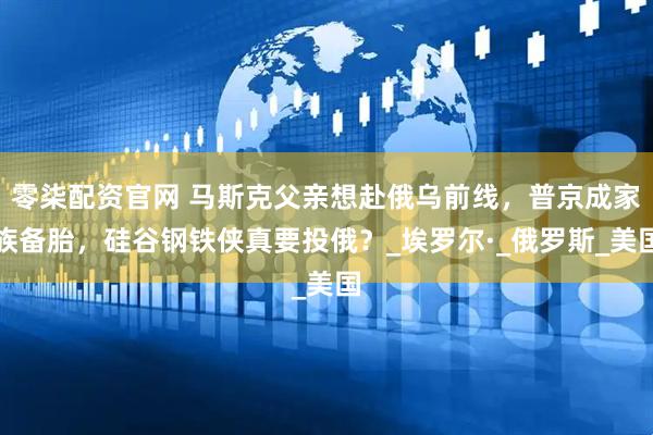 零柒配资官网 马斯克父亲想赴俄乌前线，普京成家族备胎，硅谷钢铁侠真要投俄？_埃罗尔·_俄罗斯_美国