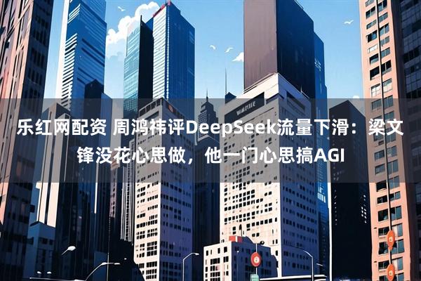 乐红网配资 周鸿祎评DeepSeek流量下滑：梁文锋没花心思做，他一门心思搞AGI