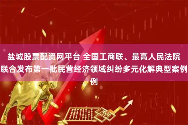 盐城股票配资网平台 全国工商联、最高人民法院联合发布第一批民营经济领域纠纷多元化解典型案例