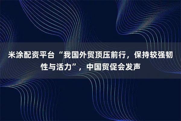 米涂配资平台 “我国外贸顶压前行，保持较强韧性与活力”，中国贸促会发声