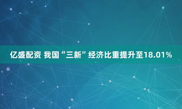 亿盛配资 我国“三新”经济比重提升至18.01%