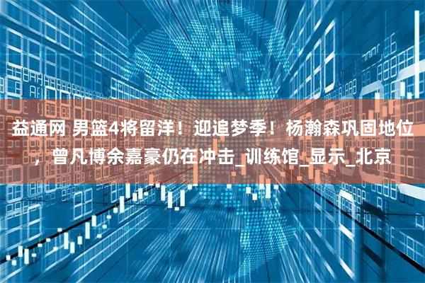 益通网 男篮4将留洋！迎追梦季！杨瀚森巩固地位，曾凡博余嘉豪仍在冲击_训练馆_显示_北京