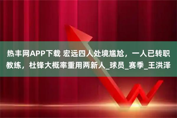 热丰网APP下载 宏远四人处境尴尬，一人已转职教练，杜锋大概率重用两新人_球员_赛季_王洪泽
