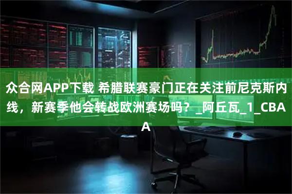 众合网APP下载 希腊联赛豪门正在关注前尼克斯内线，新赛季他会转战欧洲赛场吗？_阿丘瓦_1_CBA