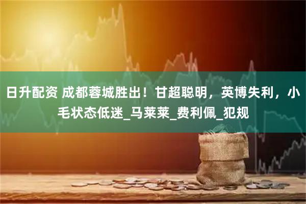 日升配资 成都蓉城胜出！甘超聪明，英博失利，小毛状态低迷_马莱莱_费利佩_犯规