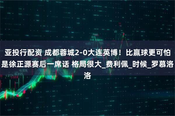 亚投行配资 成都蓉城2-0大连英博！比赢球更可怕是徐正源赛后一席话 格局很大_费利佩_时候_罗慕洛