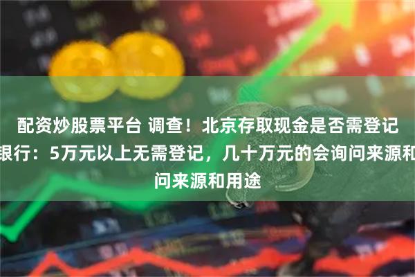 配资炒股票平台 调查！北京存取现金是否需登记？多银行：5万元以上无需登记，几十万元的会询问来源和用途