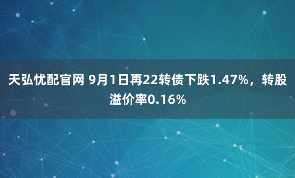 天弘忧配官网 9月1日再22转债下跌1.47%，转股溢价率0.16%