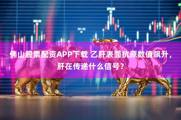 佛山股票配资APP下载 乙肝表面抗原数值飙升，肝在传递什么信号？